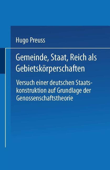 Gemeinde, Staat, Reich als Gebietskörperschaften. Versuch einer deutschen Staatskonstruktion auf Grundlage der Genossenschaftstheorie - Hugo Preuss