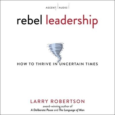 Rebel Leadership: How to Thrive in Uncertain Times - Larry Robertson