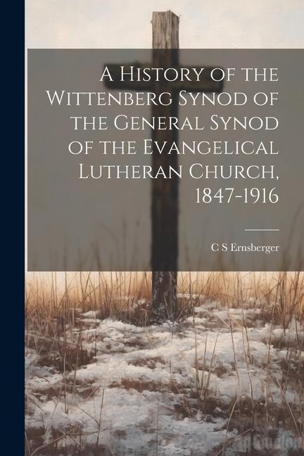 A History of the Wittenberg Synod of the General Synod of the Evangelical Lutheran Church, 1847-1916 - C. S. Ernsberger