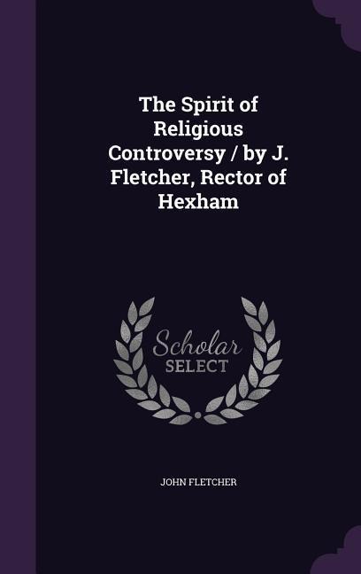 The Spirit of Religious Controversy / by J. Fletcher, Rector of Hexham - John Fletcher