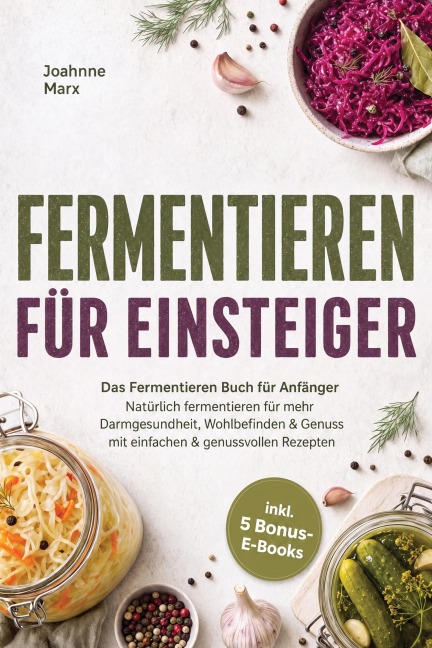 Fermentieren für Einsteiger: Das Fermentieren Buch für Anfänger - Natürlich fermentieren für mehr Darmgesundheit, Wohlbefinden & Genuss mit einfachen & genussvollen Rezepten - inkl. 5 Bonus-E-Books - Joahnne Marx