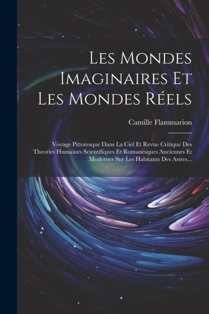 Les Mondes Imaginaires Et Les Mondes Réels: Voyage Pittoresque Dans La Ciel Et Revue Critique Des Theories Humaines Scientifiques Et Romanesques Ancie - Camille Flammarion