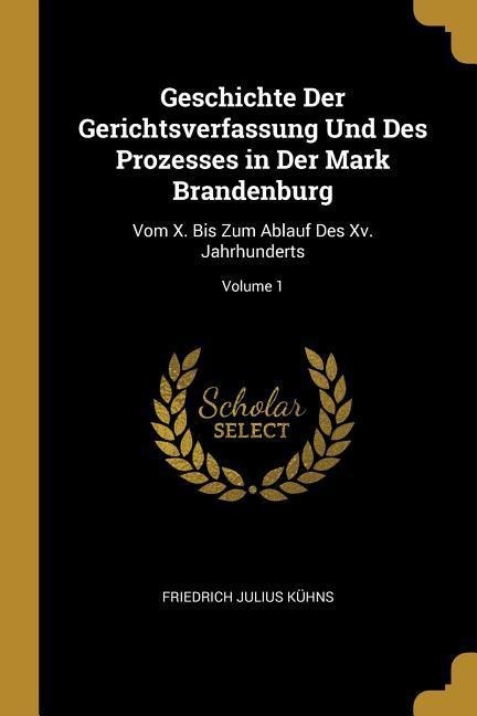 Geschichte Der Gerichtsverfassung Und Des Prozesses in Der Mark Brandenburg: Vom X. Bis Zum Ablauf Des XV. Jahrhunderts; Volume 1 - Friedrich Julius Kuhns