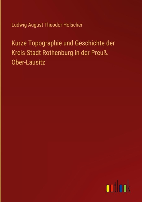 Kurze Topographie und Geschichte der Kreis-Stadt Rothenburg in der Preuß. Ober-Lausitz - Ludwig August Theodor Holscher