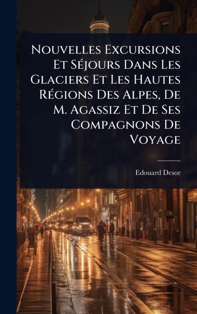 Nouvelles Excursions Et SÃ(c)jours Dans Les Glaciers Et Les Hautes RÃ(c)gions Des Alpes, De M. Agassiz Et De Ses Compagnons De Voyage - Edouard Desor