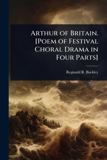 Arthur of Britain. [Poem of Festival Choral Drama in Four Parts] - Reginald R B Buckley