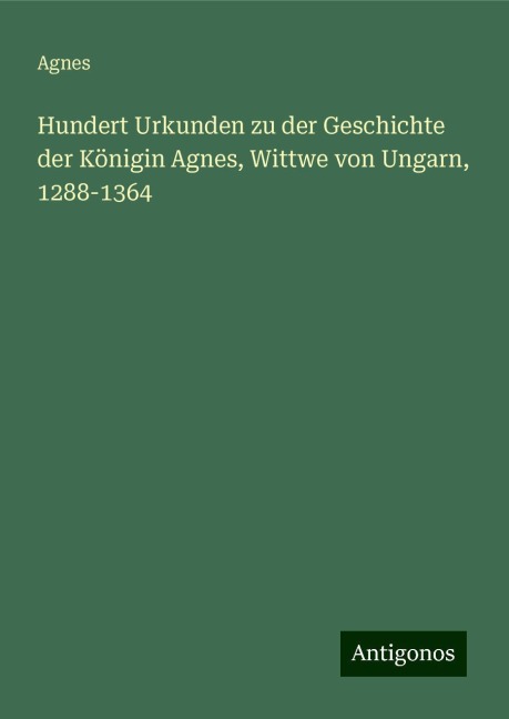 Hundert Urkunden zu der Geschichte der Königin Agnes, Wittwe von Ungarn, 1288-1364 - Agnes