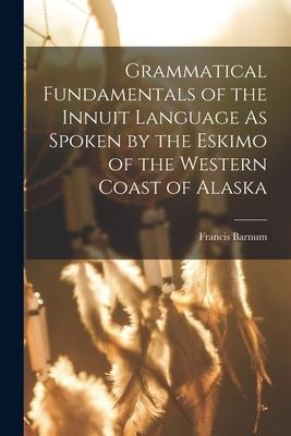 Grammatical Fundamentals of the Innuit Language As Spoken by the Eskimo of the Western Coast of Alaska - Francis Barnum