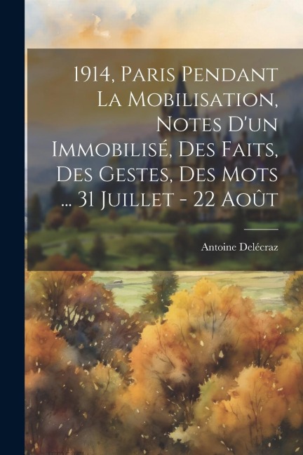 1914, Paris pendant la mobilisation, notes d'un immobilisé, des faits, des gestes, des mots ... 31 juillet - 22 août - Antoine Delécraz