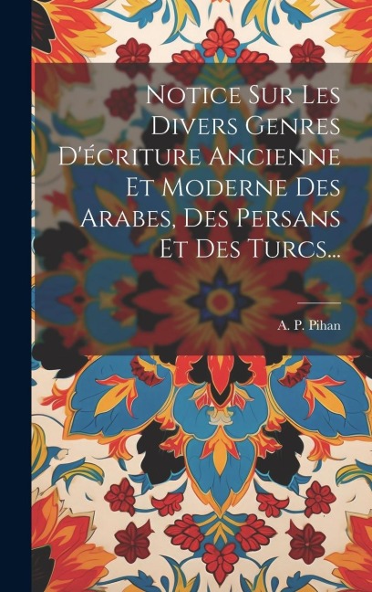 Notice Sur Les Divers Genres D'écriture Ancienne Et Moderne Des Arabes, Des Persans Et Des Turcs... - A P Pihan