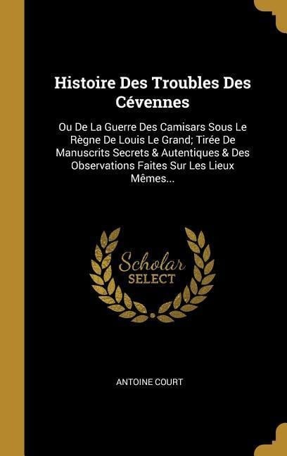 Histoire Des Troubles Des Cévennes: Ou De La Guerre Des Camisars Sous Le Règne De Louis Le Grand; Tirée De Manuscrits Secrets & Autentiques & Des Obse - 