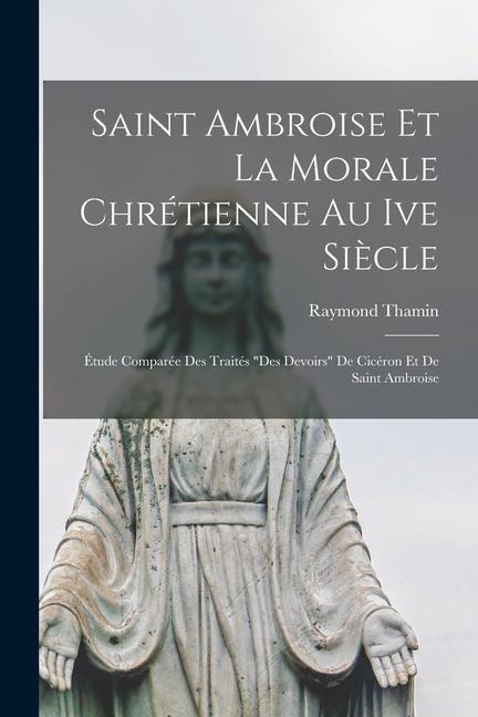 Saint Ambroise Et La Morale Chrétienne Au Ive Siècle: Étude Comparée Des Traités "Des Devoirs" De Cicéron Et De Saint Ambroise - Raymond Thamin