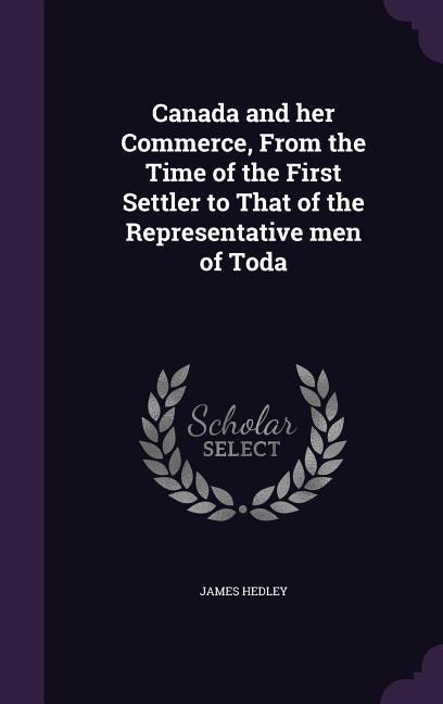 Canada and her Commerce, From the Time of the First Settler to That of the Representative men of Toda - James Hedley