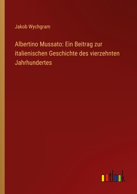 Albertino Mussato: Ein Beitrag zur italienischen Geschichte des vierzehnten Jahrhundertes - Jakob Wychgram