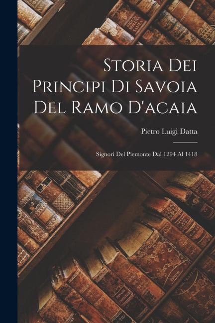 Storia Dei Principi Di Savoia Del Ramo D'acaia: Signori Del Piemonte Dal 1294 Al 1418 - Pietro Luigi Datta