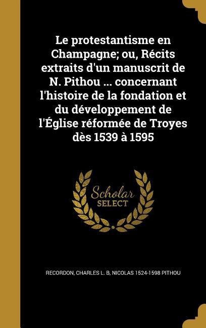 Le protestantisme en Champagne; ou, Récits extraits d'un manuscrit de N. Pithou ... concernant l'histoire de la fondation et du développement de l'Église réformée de Troyes dès 1539 à 1595 - Nicolas Pithou