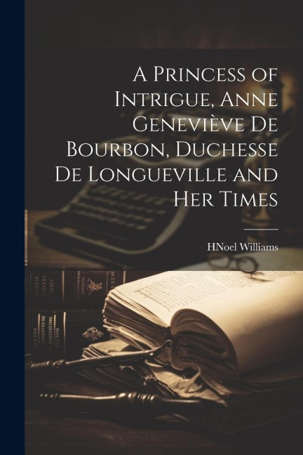 A Princess of Intrigue, Anne Geneviève de Bourbon, Duchesse de Longueville and her Times - H Noel Williams