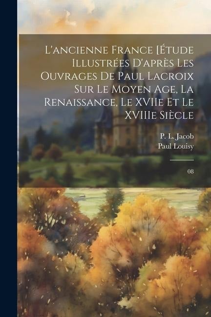 L'ancienne France [Étude illustrées d'après les ouvrages de Paul Lacroix sur le Moyen Age, la Renaissance, le XVIIe et le XVIIIe siècle - P L Jacob, Paul Louisy