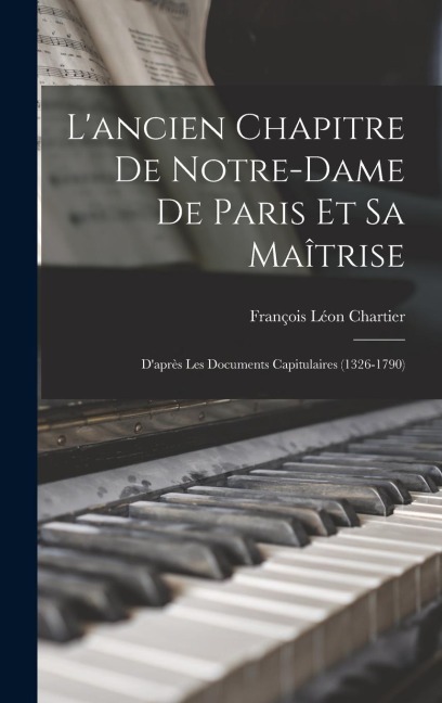 L'ancien Chapitre De Notre-Dame De Paris Et Sa Maîtrise: D'après Les Documents Capitulaires (1326-1790) - François Léon Chartier