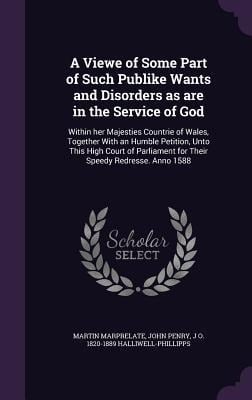 A Viewe of Some Part of Such Publike Wants and Disorders as are in the Service of God: Within her Majesties Countrie of Wales, Together With an Humble - Martin Marprelate, John Penry, J. O. Halliwell-Phillipps