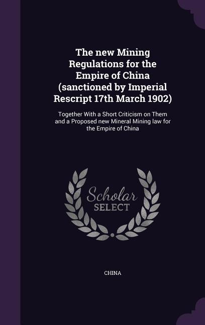 The new Mining Regulations for the Empire of China (sanctioned by Imperial Rescript 17th March 1902): Together With a Short Criticism on Them and a Pr - 