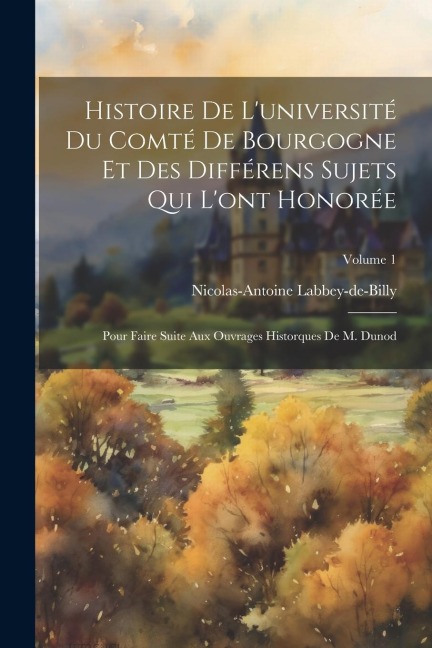 Histoire De L'université Du Comté De Bourgogne Et Des Différens Sujets Qui L'ont Honorée: Pour Faire Suite Aux Ouvrages Historques De M. Dunod; Volume - Nicolas-Antoine Labbey-De-Billy