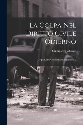La Colpa Nel Diritto Civile Odierno: Colpa Extra-contrattuale (aquiliana).... - Giampietro Chironi