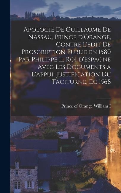 Apologie de Guillaume de Nassau, prince d'Orange, contre l'edit de proscription publie en 1580 par Philippe II, roi d'Espagne avec les documents a l'appui. Justification du Taciturne, de 1568 - 