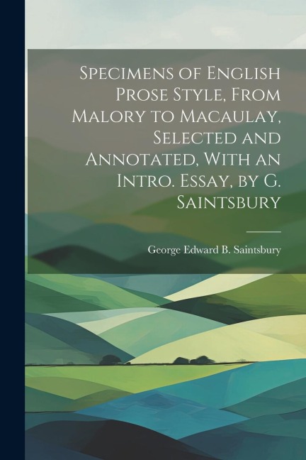Specimens of English Prose Style, From Malory to Macaulay, Selected and Annotated, With an Intro. Essay, by G. Saintsbury - George Edward B. Saintsbury
