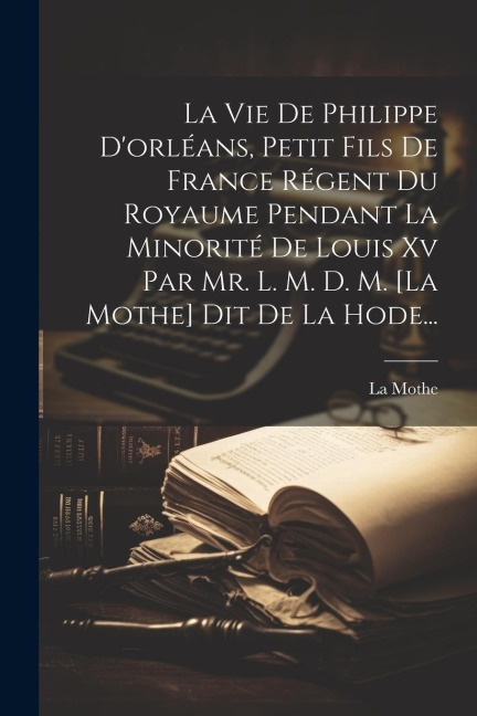 La Vie De Philippe D'orléans, Petit Fils De France Régent Du Royaume Pendant La Minorité De Louis Xv Par Mr. L. M. D. M. [la Mothe] Dit De La Hode... - La Mothe