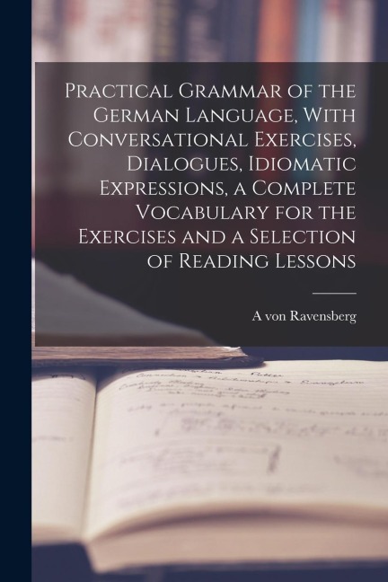 Practical Grammar of the German Language, With Conversational Exercises, Dialogues, Idiomatic Expressions, a Complete Vocabulary for the Exercises and - A. Von Ravensberg