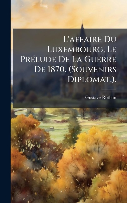 L'affaire Du Luxembourg, Le PrÃ(c)lude De La Guerre De 1870. (Souvenirs Diplomat.). - Gustave Rothan