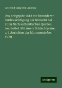 Das Kriegsjahr 1813 mit besonderer Berücksichtigung der Schlacht bei Kulm Nach authentischen Quellen bearbeitet. Mit einem Schlachtplane, u. 3 Ansichten der Monumente bei Kulm - Gottfried Uhlig von Uhlenau
