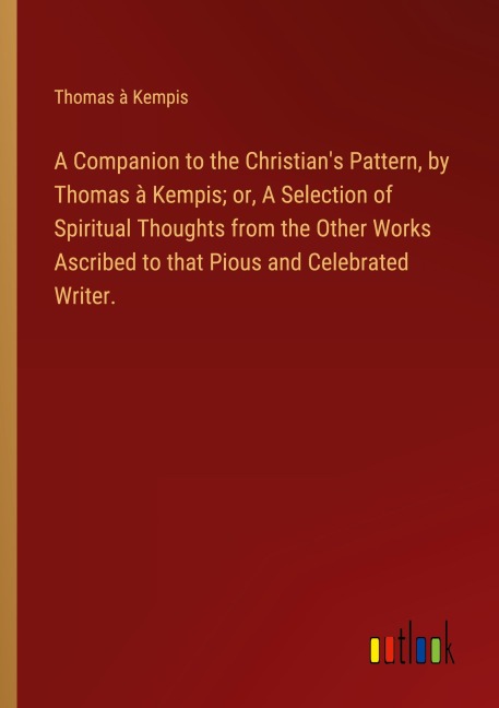 A Companion to the Christian's Pattern, by Thomas à Kempis; or, A Selection of Spiritual Thoughts from the Other Works Ascribed to that Pious and Celebrated Writer. - Thomas À Kempis