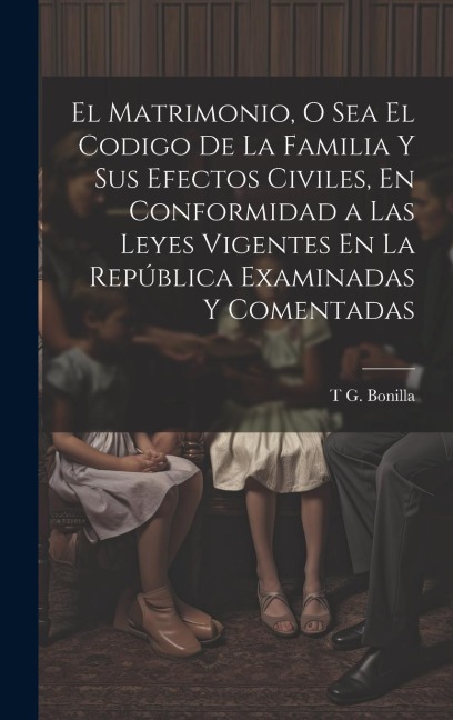 El Matrimonio, O Sea El Codigo De La Familia Y Sus Efectos Civiles, En Conformidad a Las Leyes Vigentes En La República Examinadas Y Comentadas - T G Bonilla
