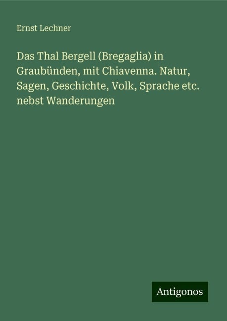 Das Thal Bergell (Bregaglia) in Graubünden, mit Chiavenna. Natur, Sagen, Geschichte, Volk, Sprache etc. nebst Wanderungen - Ernst Lechner