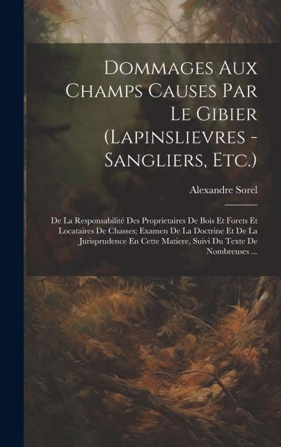 Dommages Aux Champs Causes Par Le Gibier (Lapinslievres - Sangliers, Etc.): De La Responsabilité Des Proprietaires De Bois Et Forets Et Locataires De - Alexandre Sorel