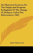 Cover-Bild zum Titel 'Six Historical Lectures On The Origin And Progress In England Of The Change Of Religion Called The Reformation (1842)' von 'James Waterworth'