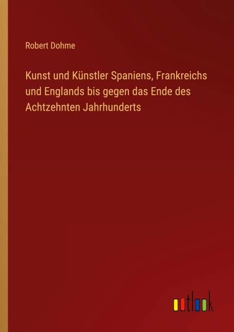 Kunst und Künstler Spaniens, Frankreichs und Englands bis gegen das Ende des Achtzehnten Jahrhunderts - Robert Dohme