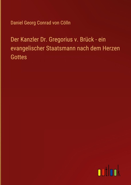 Der Kanzler Dr. Gregorius v. Brück - ein evangelischer Staatsmann nach dem Herzen Gottes - Daniel Georg Conrad von Cölln