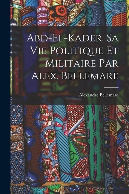 Abd-el-Kader, sa vie politique et militaire par Alex. Bellemare - Bellemare Alexandre