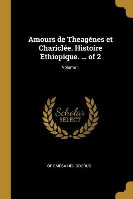 Amours de Theagénes et Chariclée. Histoire Ethiopique. ... of 2; Volume 1 - Of Emesa Heliodorus