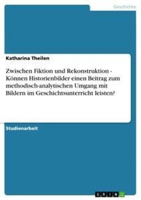 Zwischen Fiktion und Rekonstruktion - Können Historienbilder einen Beitrag zum methodisch-analytischen Umgang mit Bildern im Geschichtsunterricht leisten? - Katharina Theilen