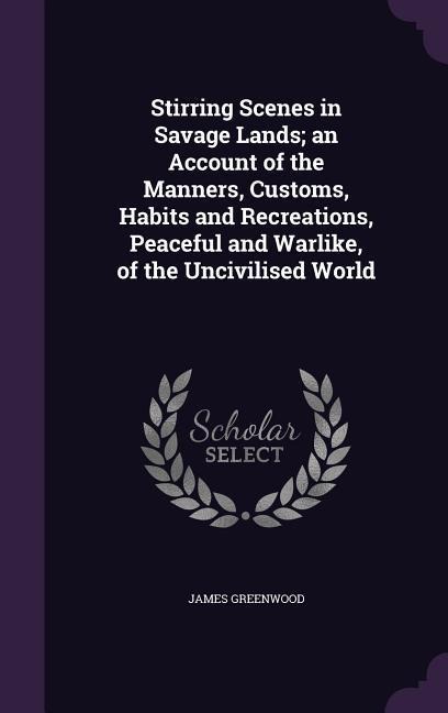 Stirring Scenes in Savage Lands; an Account of the Manners, Customs, Habits and Recreations, Peaceful and Warlike, of the Uncivilised World - James Greenwood