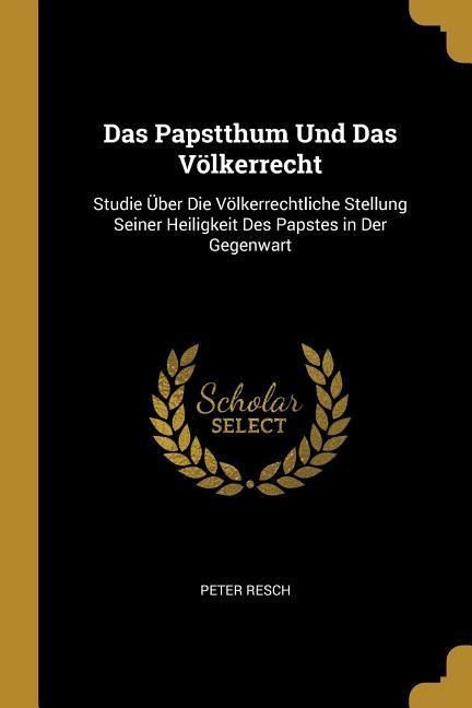 Das Papstthum Und Das Völkerrecht: Studie Über Die Völkerrechtliche Stellung Seiner Heiligkeit Des Papstes in Der Gegenwart - Peter Resch