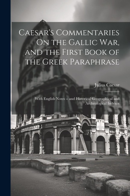 Caesar's Commentaries On the Gallic War, and the First Book of the Greek Paraphrase: With English Notes -- and Historical Geographical and Archeologic - Julius Caesar