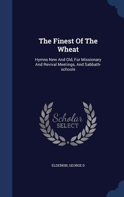 The Finest Of The Wheat: Hymns New And Old, For Missionary And Revival Meetings, And Sabbath-schools - Elderkin George D