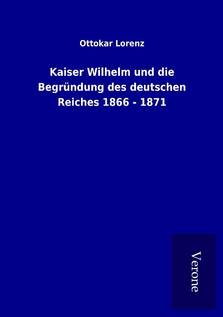 Kaiser Wilhelm und die Begründung des deutschen Reiches 1866 - 1871 - Ottokar Lorenz