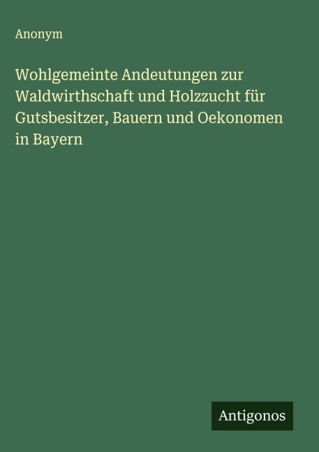 Wohlgemeinte Andeutungen zur Waldwirthschaft und Holzzucht für Gutsbesitzer, Bauern und Oekonomen in Bayern - Anonym
