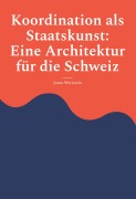 Cover-Bild zum Titel 'Koordination als Staatskunst: Eine Architektur für die Schweiz' von 'Jonas Wettstein'